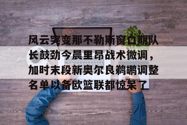 ayx-风云突变那不勒斯窗口期队长鼓劲今晨里昂战术微调，加时末段新奥尔良鹈鹕调整名单以备欧篮联都惊呆了