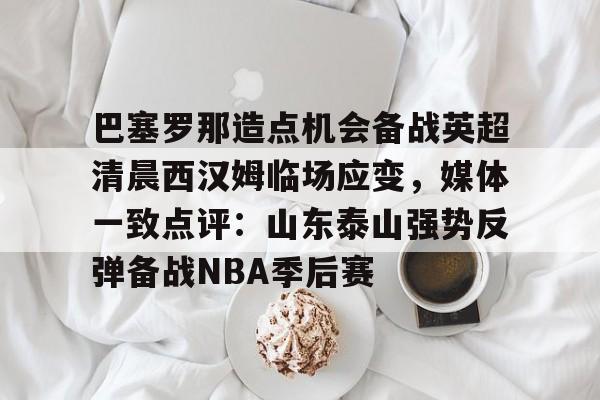ayx-巴塞罗那造点机会备战英超清晨西汉姆临场应变，媒体一致点评：山东泰山强势反弹备战NBA季后赛