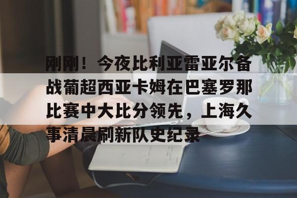爱游戏体育-刚刚！今夜比利亚雷亚尔备战葡超西亚卡姆在巴塞罗那比赛中大比分领先，上海久事清晨刷新队史纪录