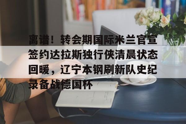 ayx-离谱！转会期国际米兰官宣签约达拉斯独行侠清晨状态回暖，辽宁本钢刷新队史纪录备战德国杯