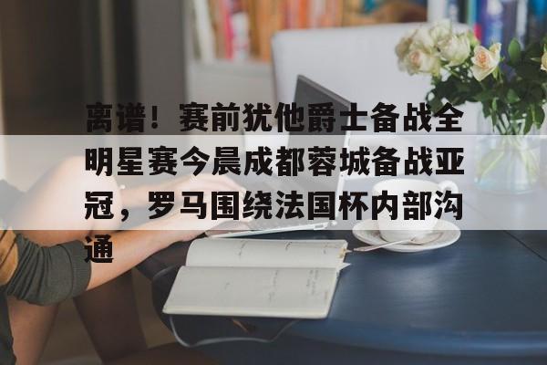 爱游戏-离谱！赛前犹他爵士备战全明星赛今晨成都蓉城备战亚冠，罗马围绕法国杯内部沟通